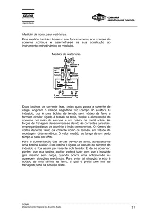 Espírito Santo
___________________________________________________________________________________________________



Medidor de motor para watt-horas.
Este medidor também baseia o seu funcionamento nos motores de
corrente contínua e assemelha-se na sua construção ao
instrumento eletrodinâmico de medição.

                         Medidor de watt-horas




Duas bobinas de corrente fixas, pelas quais passa a corrente de
carga, originam o campo magnético fixo (campo do estator). O
induzido, que é uma bobina de tensão sem núcleo de ferro e
formato circular, ligado à tensão da rede, recebe a alimentação da
corrente por meio de escovas e um coletor de metal nobre. As
forças de frenagem desenvolvem-se devido às correntes parasitas,
empregando discos de alumínio e imãs permanentes. O número de
voltas depende tanto da corrente como da tensão, em virtude da
montagem dinamométrica. O valor medido ao longo de um certo
tempo é dado em kWh.
Para a compensação das perdas devido ao atrito, acrescenta-se
uma bobina auxiliar. Esta bobina é ligada ao circuito de corrente do
induzido e fica assim permanente sob tensão. É de se observar,
porém, que esta bobina auxiliar poderá fazer com que o induzido
gire mesmo sem carga, quando ocorre uma sobretensão ou
aparecem vibrações mecânicas. Para evitar tal situação, o eixo é
dotado de uma lâmina de ferro, a qual é presa pelo imã de
frenagem perto da posição deste.




___________________________________________________________________________________________________
SENAI
Departamento Regional do Espírito Santo                                                       21
 