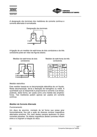 Espírito Santo
___________________________________________________________________________________________________



A designação dos terminais dos medidores de corrente contínua e
corrente alternada é normalizada.

                       Designação dos terminais




A ligação de um medidor de watt-horas de dois condutores e de três
condutores pode ser vista nas figuras abaixo.


      Medidor de watt-horas de dois              Medidor de watt-horas de três
               condutores                                 condutores




Medidor eletrolítico
Este medidor baseia-se na decomposição eletrolítica de um líquido.
Nesta decomposição, dá-se a liberação de hidrogênio ou metal. A
quantidade que se desprende é proporcional à corrente e ao tempo,
podendo, desta forma, ser usada como uma medida das ampères-
horas. Tais medidores podem apenas ser usados em corrente
contínua.



Medidor de Corrente Alternada
Funcionamento
Um disco de alumínio, montado de tal forma que possa girar
horizontalmente, fica sob a ação de diversos compos magnéticos
alternados próximos. Por meio destes campos aparecem no disco
correntes parasitas. Os efeitos magnéticos destas correntes influem
entre si e originam a rotação do disco.


___________________________________________________________________________________________________
                                                                                               CST
22                                                                 Companhia Siderúrgica de Tubarão
 