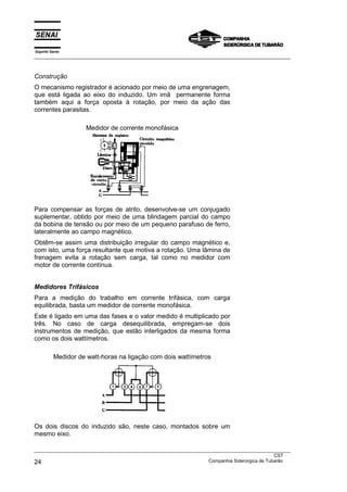 Espírito Santo
___________________________________________________________________________________________________



Construção
O mecanismo registrador é acionado por meio de uma engrenagem,
que está ligada ao eixo do induzido. Um imã permanente forma
também aqui a força oposta à rotação, por meio da ação das
correntes parasitas.

                    Medidor de corrente monofásica




Para compensar as forças de atrito, desenvolve-se um conjugado
suplementar, obtido por meio de uma blindagem parcial do campo
da bobina de tensão ou por meio de um pequeno parafuso de ferro,
lateralmente ao campo magnético.
Obtêm-se assim uma distribuição irregular do campo magnético e,
com isto, uma força resultante que motiva a rotação. Uma lâmina de
frenagem evita a rotação sem carga, tal como no medidor com
motor de corrente contínua.


Medidores Trifásicos
Para a medição do trabalho em corrente trifásica, com carga
equilibrada, basta um medidor de corrente monofásica.
Este é ligado em uma das fases e o valor medido é multiplicado por
três. No caso de carga desequilibrada, empregam-se dois
instrumentos de medição, que estão interligados da mesma forma
como os dois wattímetros.

          Medidor de watt-horas na ligação com dois wattímetros




Os dois discos do induzido são, neste caso, montados sobre um
mesmo eixo.

___________________________________________________________________________________________________
                                                                                               CST
24                                                                 Companhia Siderúrgica de Tubarão
 