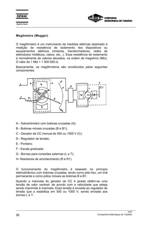 Espírito Santo
___________________________________________________________________________________________________



Megômetro (Megger)

O megôhmetro é um instrumento de medidas elétricas destinado à
medição da resistência de isolamento dos dispositivos ou
equipamentos elétricos (motores, transformadores, redes de
eletrodutos metálicos, cabos, etc...). Essa resistência de isolamento
é normalmente de valores elevados, na ordem de megohms (MΩ).
O valor de 1 MΩ = 1 000 000 Ω.
Basicamente, os megôhmetros são constituídos pelos seguintes
componentes:




A - Galvanômetro com bobinas cruzadas (A);
B - Bobinas móveis cruzadas (B e B1);
C - Gerador de CC manual de 500 ou 1000 V (C);
D - Regulador de tensão;
E - Ponteiro;
F - Escala graduada;
G - Bornes para conexões externas (L e T);
H- Resistores de amortecimento (R e R1).


O funcionamento do megôhmetro é baseado no princípio
eletrodinâmico com bobinas cruzadas, tendo como pólo fixo, um imã
permanente e como pólos móveis as bobinas B e B1.
Quando a manivela do gerador de CC é girada obtêm-se uma
tensão de valor variável, de acordo com a velocidade que esteja
sendo imprimida à manivela. Essa tensão é enviada ao regulador de
tensão que a estabiliza em 500 ou 1000 V, sendo enviada aos
bornes L e T.



___________________________________________________________________________________________________
                                                                                               CST
26                                                                 Companhia Siderúrgica de Tubarão
 