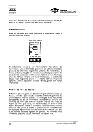 Espírito Santo
___________________________________________________________________________________________________



O borne T é conectado à tubulação metálica (massa) da instalação
elétrica, e o borne L é conectado à fiação da instalação.



O Freqüencímetro

Para as medições em baixa freqüência, é geralmente usado o
freqüencímetro de lâminas.

                             Freqüencímetro




O instrumento baseia o seu funcionamento nos efeitos de
ressonância. Uma determinada quantidade de Lâminas metálicas
(línguas) de diferentes freqüências, próprias de ressonância, é
levada a vibrar, pela ação dos impulsos magnéticos provenientes de
um eletroimã alimentado com freqüência nominal da rede. Com isto,
uma das lâminas vibrará com maior intensidade, e exatamente
aquela cuja freqüência própria é a mesma cômoda freqüência
aplicada. Lâminas adjacentes também vibrarão, porém com menor
intensidade.



Medidor de Fator de Potência

O fator de potência pode ser determinado por cálculo baseado na
tensão, corrente e potência útil, ou senão diretamente por meio de
um medidor de fator de potência. A construção deste instrumento
corresponde ao de um instrumento eletrodinâmico blindado em
invólucro de ferro, com bobinas cruzadas móveis. Os pólos do
núcleo de ferro, que é fixo, são estabelecidos por meio de uma
bobina de corrente. Ambas as bobinas do sistema móvel de bobinas
cruzadas são ligadas à tensão e apresentam um comportamento
em oposição. Aplicando-se corrente alternada monofásica, uma das
duas bobinas cruzadas, ligadas em paralelo, irá comandar uma
indutância, enquanto a outra comandará um resistor puro.


___________________________________________________________________________________________________
                                                                                               CST
30                                                                 Companhia Siderúrgica de Tubarão
 