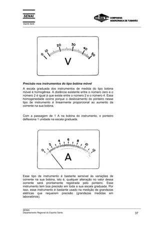 Espírito Santo
___________________________________________________________________________________________________




Precisão nos instrumentos do tipo bobina móvel
A escala graduada dos instrumentos de medida do tipo bobina
móvel é homogênea. A distância existente entre o número zero e o
número 2 é igual à que existe entre o número 2 e o número 4. Essa
homogeneidade ocorre porque o deslocamento do ponteiro nesse
tipo de instrumento é linearmente proporcional ao aumento da
corrente na sua bobina.


Com a passagem de 1 A na bobina do instrumento, o ponteiro
deflexiona 1 unidade na escala graduada.




Esse tipo de instrumento é bastante sensível às variações de
corrente na sua bobina, isto é, qualquer alteração no valor dessa
corrente será prontamente registrada pelo ponteiro. Esse
instrumento tem boa precisão em toda a sua escala graduada. Por
isso, esse instrumento é bastante usado na medição de grandezas
elétricas que requerem precisão (grandezas medidas em
laboratórios).


___________________________________________________________________________________________________
SENAI
Departamento Regional do Espírito Santo                                                       37
 