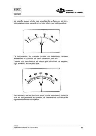 Espírito Santo
___________________________________________________________________________________________________



Na posição abaixo o leitor está visualizando as faces do ponteiro.
Isso provavelmente causará um erro de leitura, por efeito paralaxe.




Os instrumentos de precisão (usados em laboratório) também
apresentam os ponteiros em forma de lâmina, bem fina.
Diferem dos instrumentos de serviço por possuírem um espelho,
logo abaixo da escala graduada.




Para leitura da escala graduada desse tipo de instrumento devemos
ficar em posição frontal ao aparelho, de tal forma que possamos ver
o ponteiro refletindo no espelho.




___________________________________________________________________________________________________
SENAI
Departamento Regional do Espírito Santo                                                       41
 