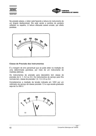 Espírito Santo
___________________________________________________________________________________________________



Na posição abaixo, o leitor está fazendo a leitura do instrumento de
um ângulo desfavorável. Ele está vendo a sombra do ponteiro
refletida no espelho. A leitura efetuada estará errada, por efeito
paralaxe.




Classe de Precisão dos Instrumentos

É a margem de erro percentual que se pode obter na medição de
uma determinada grandeza, por meio de um instrumento de
medidas elétricas.
Os instrumentos de precisão para laboratório tem classe de
precisão de 0, 1; 0,2 ou 0,5. Os instrumentos de serviço para fins
normais tem, classe de precisão 1,0; 1,5; 2,5 ou 5,0.
Consideremos a medição de tensão indicada em 120V por um
voltímetro de serviço da classe precisão 1,5 e cuja escala graduada
seja de 0 a 300 V.




___________________________________________________________________________________________________
                                                                                               CST
42                                                                 Companhia Siderúrgica de Tubarão
 