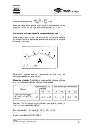 Espírito Santo
___________________________________________________________________________________________________



                              300 x 15
                                     ,   450
Matematicamente temos:                 =     = 4,5 .
                                100      100
Esse resultado indica que os 120 V lidos no instrumentos são na
realidade 120 ± 4,5 V, ou seja, pode variar de 115,5 a 124,5 V.


Simbologia dos Instrumentos de Medidas Elétricas

Para ter segurança no uso dos instrumentos de medidas elétricas
você deverá escolher aquele que tem as características necessárias
à medição a ser feita.




Para tanto, observe que os instrumentos se distinguem por
símbolos gravados em seus visores.

Classe de precisão: A precisão do instrumento é indicada pelo seu
erro em porcentagem do seu valor, no fim da escala.

                               Instrumentos de alta        Instrumentos para fins normais
                 Classe              precisão
                               0,1       0,2      0,5       1,0      1,5       2,5      5,0
  Erro em percentagem
  do valor, no final da       ± 0,1     ± 0,2    ± 0,5     ± 1,0    ± 1,5     ± 2,5    ± 5,0
  escala

Exemplo: Qual é o erro de um amperímetro para 60 A da classe 1,5,
quando o instrumento indica 40 A?

Erro de medição ± 1,5% de 60 A = 0,015 x 60 = ± 0,9 A

O valor real está entre 39,1 e 40,9 A.

___________________________________________________________________________________________________
SENAI
Departamento Regional do Espírito Santo                                                       43
 