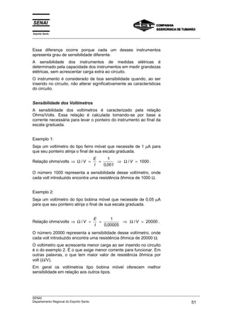 Espírito Santo
___________________________________________________________________________________________________



Essa diferença ocorre porque cada um desses instrumentos
apresenta grau de sensibilidade diferente.
A sensibilidade dos instrumentos de medidas elétricas é
determinado pela capacidade dos instrumentos em medir grandezas
elétricas, sem acrescentar carga extra ao circuito.
O instrumento é considerado de boa sensibilidade quando, ao ser
inserido no circuito, não alterar significativamente as características
do circuito.


Sensibilidade dos Voltímetros
A sensibilidade dos voltímetros é caracterizado pela relação
Ohms/Volts. Essa relação é calculada tomando-se por base a
corrente necessária para levar o ponteiro do instrumento ao final da
escala graduada.


Exemplo 1:
Seja um voltímetro do tipo ferro móvel que necessite de 1 µA para
que seu ponteiro atinja o final de sua escala graduada.
                                   E     1
Relação ohms/volts ⇒ Ω / V =         =       ⇒ Ω / V = 1000 .
                                   I   0,001
O número 1000 representa a sensibilidade desse voltímetro, onde
cada volt introduzido encontra uma resistência ôhmica de 1000 Ω.


Exemplo 2:
Seja um voltímetro do tipo bobina móvel que necessite de 0,05 µA
para que seu ponteiro atinja o final de sua escala graduada.


                                    E      1
Relação ohms/volts ⇒ Ω / V =          =         ⇒ Ω / V = 20000 .
                                    I   0,00005
O número 20000 representa a sensibilidade desse voltímetro, onde
cada volt introduzido encontra uma resistência ôhmica de 20000 Ω.
O voltímetro que acrescenta menor carga ao ser inserido no circuito
é o do exemplo 2. É o que exige menor corrente para funcionar. Em
outras palavras, o que tem maior valor de resistência ôhmica por
volt (Ω/V).
Em geral os voltímetros tipo bobina móvel oferecem melhor
sensibilidade em relação aos outros tipos.




___________________________________________________________________________________________________
SENAI
Departamento Regional do Espírito Santo                                                       51
 