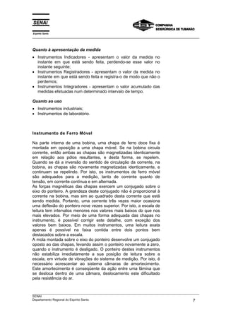 Espírito Santo
___________________________________________________________________________________________________



Quanto à apresentação da medida
• Instrumentos Indicadores - apresentam o valor da medida no
  instante em que está sendo feita, perdendo-se esse valor no
  instante seguinte;
• Instrumentos Registradores - apresentam o valor da medida no
  instante em que está sendo feita e registra-o de modo que não o
  perdemos;
• Instrumentos Integradores - apresentam o valor acumulado das
  medidas efetuadas num determinado intervalo de tempo.

Quanto ao uso
• Instrumentos industriais;
• Instrumentos de laboratório.



Instrumento de Ferro Móvel

Na parte interna de uma bobina, uma chapa de ferro doce fixa é
montada em oposição a uma chapa móvel. Se na bobina circula
corrente, então ambas as chapas são magnetizadas identicamente
em relação aos pólos resultantes, e desta forma, se repelem.
Quando se dá a inversão do sentido de circulação da corrente, na
bobina, as chapas são novamente magnetizadas identicamente, e
continuam se repelindo. Por isto, os instrumentos de ferro móvel
são adequados para a medição, tanto de corrente quanto de
tensão, em corrente contínua e em alternada.
As forças magnéticas das chapas exercem um conjugado sobre o
eixo do ponteiro. A grandeza deste conjugado não é proporcional à
corrente na bobina, mas sim ao quadrado desta corrente que está
sendo medida. Portanto, uma corrente três vezes maior ocasiona
uma deflexão do ponteiro nove vezes superior. Por isto, a escala de
leitura tem intervalos menores nos valores mais baixos do que nos
mais elevados. Por meio de uma forma adequada das chapas no
instrumento, é possível corrigir este detalhe, com exceção dos
valores bem baixos. Em muitos instrumentos, uma leitura exata
apenas é possível na faixa contida entre dois pontos bem
destacados sobre a escala.
A mola montada sobre o eixo do ponteiro desenvolve um conjugado
oposto ao das chapas, levando assim o ponteiro novamente a zero,
quando o instrumento é desligado. O ponteiro destes instrumentos
não estabiliza imediatamente a sua posição de leitura sobre a
escala, em virtude de vibrações do sistema de medição. Por isto, é
necessário acrescentar ao sistema câmaras de amortecimento.
Este amortecimento é conseqüente da ação entre uma lâmina que
se desloca dentro de uma câmara, deslocamento este dificultado
pela resistência do ar.


___________________________________________________________________________________________________
SENAI
Departamento Regional do Espírito Santo                                                        7
 