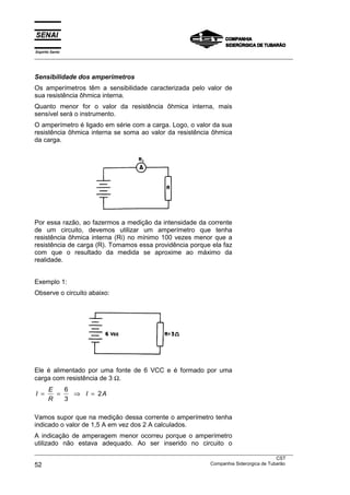 Espírito Santo
___________________________________________________________________________________________________



Sensibilidade dos amperímetros
Os amperímetros têm a sensibilidade caracterizada pelo valor de
sua resistência ôhmica interna.
Quanto menor for o valor da resistência ôhmica interna, mais
sensível será o instrumento.
O amperímetro é ligado em série com a carga. Logo, o valor da sua
resistência ôhmica interna se soma ao valor da resistência ôhmica
da carga.




Por essa razão, ao fazermos a medição da intensidade da corrente
de um circuito, devemos utilizar um amperímetro que tenha
resistência ôhmica interna (Ri) no mínimo 100 vezes menor que a
resistência de carga (R). Tomamos essa providência porque ela faz
com que o resultado da medida se aproxime ao máximo da
realidade.


Exemplo 1:
Observe o circuito abaixo:




Ele é alimentado por uma fonte de 6 VCC e é formado por uma
carga com resistência de 3 Ω.
       E   6
I =      =   ⇒ I = 2A
       R   3

Vamos supor que na medição dessa corrente o amperímetro tenha
indicado o valor de 1,5 A em vez dos 2 A calculados.
A indicação de amperagem menor ocorreu porque o amperímetro
utilizado não estava adequado. Ao ser inserido no circuito o
___________________________________________________________________________________________________
                                                                                               CST
52                                                                 Companhia Siderúrgica de Tubarão
 