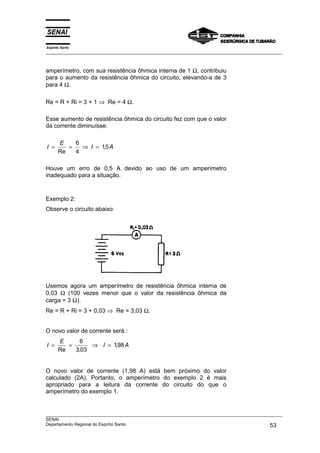 Espírito Santo
___________________________________________________________________________________________________



amperímetro, com sua resistência ôhmica interna de 1 Ω, contribuiu
para o aumento da resistência ôhmica do circuito, elevando-a de 3
para 4 Ω.

Re = R + Ri = 3 + 1 ⇒ Re = 4 Ω.

Esse aumento de resistência ôhmica do circuito fez com que o valor
da corrente diminuísse:

       E    6
I =       =   ⇒ I = 15 A
                     ,
       Re   4

Houve um erro de 0,5 A devido ao uso de um amperímetro
inadequado para a situação.


Exemplo 2:
Observe o circuito abaixo:




Usemos agora um amperímetro de resistência ôhmica interna de
0,03 Ω (100 vezes menor que o valor da resistência ôhmica da
carga = 3 Ω).
Re = R + Ri = 3 + 0,03 ⇒ Re = 3,03 Ω.


O novo valor de corrente será :
       E      6
I =       =      ⇒ I = 198 A
                        ,
       Re   3,03


O novo valor de corrente (1,98 A) está bem próximo do valor
calculado (2A). Portanto, o amperímetro do exemplo 2 é mais
apropriado para a leitura da corrente do circuito do que o
amperímetro do exemplo 1.


___________________________________________________________________________________________________
SENAI
Departamento Regional do Espírito Santo                                                       53
 