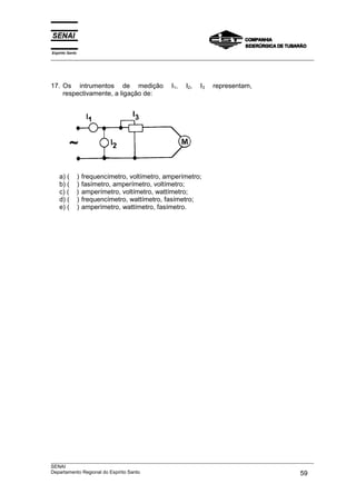 Espírito Santo
___________________________________________________________________________________________________




17. Os intrumentos de medição                      I1,   I2,   I3   representam,
    respectivamente, a ligação de:




    a) (         )   frequencímetro, voltímetro, amperímetro;
    b) (         )   fasímetro, amperímetro, voltímetro;
    c) (         )   amperímetro, voltímetro, wattímetro;
    d) (         )   frequencímetro, wattímetro, fasímetro;
    e) (         )   amperímetro, wattímetro, fasímetro.




___________________________________________________________________________________________________
SENAI
Departamento Regional do Espírito Santo                                                       59
 