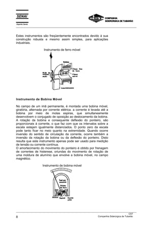 Espírito Santo
___________________________________________________________________________________________________



Estes instrumentos são freqüentemente encontrados devido à sua
construção robusta e mesmo assim simples, para aplicações
industriais.

                      Instrumento de ferro móvel




Instrumento de Bobina Móvel

No campo de um imã permanente, é montada uma bobina móvel,
giratória, alternada por corrente elétrica. a corrente é levada até a
bobina por meio de molas espiras, que simultaneamente
desenvolvem o conjugado de oposição ao deslocamento da bobina.
A rotação da bobina e consequente deflexão do ponteiro, são
proporcionais à corrente, o que faz com que os intervalos sobre a
escala estejam igualmente distanciados. O ponto zero da escala
pode tanto ficar no meio quanto na extremidade. Quando ocorre
inversão do sentido de circulação da corrente, ocorre também a
inversão da rotação da bobina ou da deflexão do ponteiro. Disto
resulta que este instrumento apenas pode ser usado para medição
de tensão ou corrente contínua.
O amortecimento do movimento do ponteiro é obtido por frenagem
de correntes de histerese, oriundas do movimento de rotação de
uma moldura de alumínio que envolve a bobina móvel, no campo
magnético.

                     Instrumento de bobina móvel




___________________________________________________________________________________________________
                                                                                               CST
8                                                                  Companhia Siderúrgica de Tubarão
 