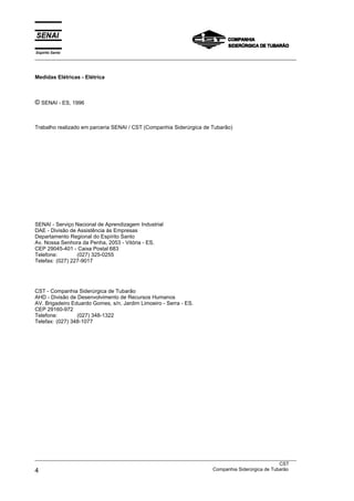 Espírito Santo
___________________________________________________________________________________________________
___________________________________________________________________________________________________
CST
4 Companhia Siderúrgica de Tubarão
Medidas Elétricas - Elétrica
© SENAI - ES, 1996
Trabalho realizado em parceria SENAI / CST (Companhia Siderúrgica de Tubarão)
SENAI - Serviço Nacional de Aprendizagem Industrial
DAE - Divisão de Assistência às Empresas
Departamento Regional do Espírito Santo
Av. Nossa Senhora da Penha, 2053 - Vitória - ES.
CEP 29045-401 - Caixa Postal 683
Telefone: (027) 325-0255
Telefax: (027) 227-9017
CST - Companhia Siderúrgica de Tubarão
AHD - Divisão de Desenvolvimento de Recursos Humanos
AV. Brigadeiro Eduardo Gomes, s/n, Jardim Limoeiro - Serra - ES.
CEP 29160-972
Telefone: (027) 348-1322
Telefax: (027) 348-1077
 