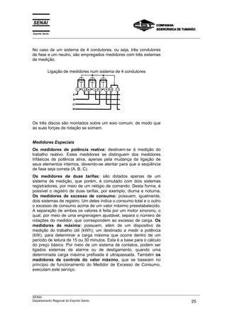 Espírito Santo
___________________________________________________________________________________________________
___________________________________________________________________________________________________
SENAI
Departamento Regional do Espírito Santo 25
No caso de um sistema de 4 condutores, ou seja, três condutores
de fase e um neutro, são empregados medidores com três sistemas
de medição.
Ligação de medidores num sistema de 4 condutores
Os três discos são montados sobre um eixo comum, de modo que
as suas forças de rotação se somam.
Medidores Especiais
Os medidores de potência reativa: destinam-se à medição do
trabalho reativo. Estes medidores se distinguem dos medidores
trifásicos de potência ativa, apenas pela mudança da ligação de
seus elementos internos, devendo-se atentar para que a seqüência
de fase seja correta (A, B, C).
Os medidores de duas tarifas: são dotados apenas de um
sistema de medição, que porém, é comutado com dois sistemas
registradores, por meio de um relógio de comando. Desta forma, é
possível o registro de duas tarifas, por exemplo, diurna e noturna.
Os medidores de excesso de consumo: possuem, igualmente,
dois sistemas de registro. Um deles indica o consumo total e o outro
o excesso de consumo acima de um valor máximo preestabelecido.
A separação de ambos os valores é feita por um motor síncrono, o
qual, por meio de uma engrenagem ajustável, separa o número de
rotações do medidor, que correspondem ao excesso de carga. Os
medidores de máxima: possuem, além de um dispositivo de
medição do trabalho útil (kWh), um destinado a medir a potência
(kW), para determinar a carga máxima que ocorre dentro de um
período de leitura de 15 ou 30 minutos. Esta é a base para o cálculo
do preço básico. Por meio de um sistema de contatos, podem ser
ligados sistemas de alarme ou de desligamento, quando uma
determinada carga máxima prefixada é ultrapassada. Também os
medidores de controle do valor máximo, que se baseiam no
princípio de funcionamento do Medidor de Excesso de Consumo,
executam este serviço.
 