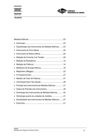 Espírito Santo
___________________________________________________________________________________________________
Sumário
___________________________________________________________________________________________________
SENAI
Departamento Regional do Espírito Santo 5
Medidas Elétricas....................................................................03
• Introdução ..........................................................................03
• Classificação dos Instrumentos de Medidas Elétricas ........03
• Instrumento de Ferro Móvel................................................04
• Instrumento de Bobina Móvel .............................................05
• Medição de Corrente e de Tensão .....................................09
• Medição de Resistência......................................................12
• Medição de Potência ..........................................................14
• Medidores de Energia Elétrica............................................16
• Megômetro (Megger)..........................................................23
• O Freqüencímetro ..............................................................27
• Medidor de Fator de Potência ............................................27
• Volt-Amperímetro Tipo Alicate............................................28
• Precisão dos Instrumentos de Medidas Elétricas ...............31
• Classe de Precisão dos Instrumentos ................................39
• Simbologia dos Instrumentos de Medidas Elétricas............40
• Simbologia quanto às unidades de medidas ......................41
• Sensibilidade dos Instrumentos de Medidas Elétricas ........47
• Exercícios...........................................................................51
 