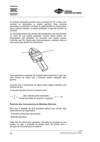 Espírito Santo
___________________________________________________________________________________________________
___________________________________________________________________________________________________
CST
34 Companhia Siderúrgica de Tubarão
O condutor abraçado funciona como o primário do TC e induz uma
corrente no secundário (o próprio gancho). Essa corrente
secundária é retificada e enviada ao galvanômetro do instrumento,
cujo o ponteiro indicará, na escala graduada, o valor da corrente no
condutor.
Os volt-amperímetros tipo alicate não apresentam uma boa precisão
no início de sua escala graduada, mesmo assim podem ser
empregados nas medições de correntes com baixos valores
(menores que 1A). Nesse caso, deve-se passar o condutor duas ou
mais vezes pelo gancho do instrumento.
Para sabermos o resultado da medição basta dividirmos o valor lido
pelo número de vezes que o condutor estiver passando pelo
gancho.
Suponha que o instrumento da figura acima esteja indicando uma
corrente de 3A.
A corrente real que circula no condutor será:
I
valor indicado pelo instrumento
numero de voltas do condutor no gancho
I A= ⇒ ⇒ =
3
3
1
Precisão dos Instrumentos de Medidas Elétricas
Para que a medição de uma grandeza elétrica seja correta, dois
fatores devem ser observados:
- A escolha correta dos instrumentos;
- Precisão de leitura.
Cada tipo de instrumento apresenta variações na precisão de sua
escala, ou seja, a precisão da escala varia, de acordo com o
princípio de funcionamento do mesmo.
 