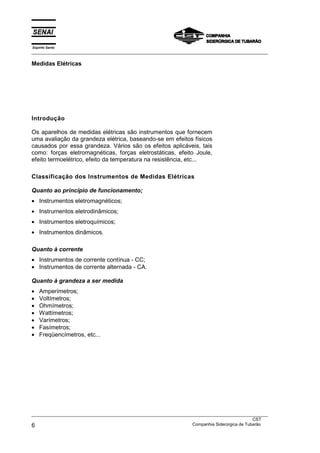 Espírito Santo
___________________________________________________________________________________________________
Medidas Elétricas
___________________________________________________________________________________________________
CST
6 Companhia Siderúrgica de Tubarão
Introdução
Os aparelhos de medidas elétricas são instrumentos que fornecem
uma avaliação da grandeza elétrica, baseando-se em efeitos físicos
causados por essa grandeza. Vários são os efeitos aplicáveis, tais
como: forças eletromagnéticas, forças eletrostáticas, efeito Joule,
efeito termoelétrico, efeito da temperatura na resistência, etc...
Classificação dos Instrumentos de Medidas Elétricas
Quanto ao princípio de funcionamento;
• Instrumentos eletromagnéticos;
• Instrumentos eletrodinâmicos;
• Instrumentos eletroquímicos;
• Instrumentos dinâmicos.
Quanto à corrente
• Instrumentos de corrente contínua - CC;
• Instrumentos de corrente alternada - CA.
Quanto à grandeza a ser medida
• Amperímetros;
• Voltímetros;
• Ohmímetros;
• Wattímetros;
• Varímetros;
• Fasímetros;
• Freqüencímetros, etc...
 
