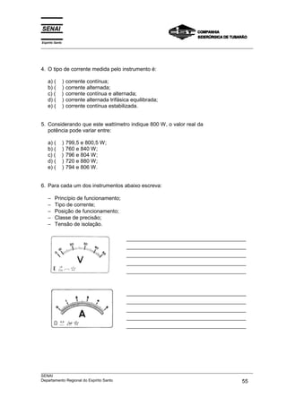 Espírito Santo
___________________________________________________________________________________________________
___________________________________________________________________________________________________
SENAI
Departamento Regional do Espírito Santo 55
4. O tipo de corrente medida pelo instrumento é:
a) ( ) corrente contínua;
b) ( ) corrente alternada;
c) ( ) corrente contínua e alternada;
d) ( ) corrente alternada trifásica equilibrada;
e) ( ) corrente contínua estabilizada.
5. Considerando que este wattímetro indique 800 W, o valor real da
potência pode variar entre:
a) ( ) 799,5 e 800,5 W;
b) ( ) 760 e 840 W;
c) ( ) 796 e 804 W;
d) ( ) 720 e 880 W;
e) ( ) 794 e 806 W.
6. Para cada um dos instrumentos abaixo escreva:
− Princípio de funcionamento;
− Tipo de corrente;
− Posição de funcionamento;
− Classe de precisão;
− Tensão de isolação.
 