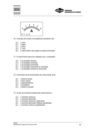 Espírito Santo
___________________________________________________________________________________________________
___________________________________________________________________________________________________
SENAI
Departamento Regional do Espírito Santo 57
10. A tensão de ensaio na freqüência industrial é de:
a) ( ) 2 KV;
b) ( ) 500V;
c) ( ) 5 KV;
d) ( ) 1 KV;
e) ( ) instrumento não sujeito a ensaio de tensão.
11. O instrumento deve ser utilizado com o mostrador:
a) ( ) na posição vertical;
b) ( ) na posição inclinada;
c) ( ) na posição horizontal;
d) ( ) na posição horizontal ou inclinada;
e) ( ) na posição vertical ou horizontal.
12. O princípio de funcionamento do instrumento é de:
a) ( ) bobina móvel;
b) ( ) ferro móvel;
c) ( ) eletrodinâmico;
d) ( ) bimetálico;
e) ( ) bobina cruzada.
13. O tipo de corrente medida pelo instrumento é:
a) ( ) corrente contínua;
b) ( ) corrente alternada;
c) ( ) corrente contínua e alternada;
d) ( ) corrente alternada trifásica equilibrada;
e) ( ) corrente contínua estabilizada.
 