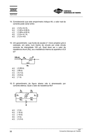 Espírito Santo
___________________________________________________________________________________________________
___________________________________________________________________________________________________
CST
58 Companhia Siderúrgica de Tubarão
14. Considerando que este amperímetro indique 4A, o valor real da
corrente pode variar entre:
a) ( ) 3,8 e 4,2 A;
b) ( ) 3,92 e 4,08 A;
c) ( ) 3,98 e 4,02 A;
d) ( ) 3,9 e 4,1 A;
e) ( ) 3,2 e 4,8.
15. Um gavanômetro cujo fundo de escala é 1 micro ampère (µA) é
colocado, em série, num trecho de circuito por onde circula
corrente de intensidade 100 µA. Qual deve ser o valor da
resistência shunt (Rs), se a resistência interna do aparelho é 9,9
Ω?
a) ( ) 0,99 Ω;
b) ( ) 99 Ω;
c) ( ) 0,1 Ω;
d) ( ) 9,9 Ω;
e) ( ) 1 Ω.
16. O galvanômetro da figura abaixo não é atravessado por
corrente elétrica. Qual o valor de resistência Rx?
a) ( ) 3 Ω ;
b) ( ) 16 Ω;
c) ( ) 10 Ω;
d) ( ) 4 Ω;
e) ( ) 3,3 Ω.
 
