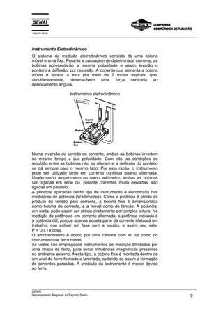 Espírito Santo
___________________________________________________________________________________________________
___________________________________________________________________________________________________
SENAI
Departamento Regional do Espírito Santo 9
Instrumento Eletrodinâmico
O sistema de medição eletrodinâmico consiste de uma bobina
móvel e uma fixa. Perante a passagem de determinada corrente, as
bobinas apresentarão a mesma polaridade e assim levarão o
ponteiro à deflexão, por repulsão. A corrente que alimenta a bobina
móvel é levada a esta por meio de 2 molas espirais, que,
simultaneamente, desenvolvem uma força contrária ao
deslocamento angular.
Instrumento eletrodinâmico
Numa inversão do sentido da corrente, ambas as bobinas invertem
ao mesmo tempo a sua polaridade. Com isto, as condições de
repulsão entre as bobinas não se alteram e a deflexão do ponteiro
se dá sempre para o mesmo lado. Por esta razão, o instrumento
pode ser utilizado tanto em corrente contínua quanto alternada.
Usado como amperímetro ou como voltímetro, ambas as bobinas
são ligadas em série ou, perante correntes muito elevadas, são
ligadas em paralelo.
A principal aplicação deste tipo de instrumento é encontrada nos
medidores de potência (Wattímetros). Como a potência é obtida do
produto da tensão pela corrente, a bobina fixa é dimensionada
como bobina de corrente, e a móvel como de tensão. A potência,
em watts, pode assim ser obtida diretamente por simples leitura. Na
medição de potências em corrente alternada, a potência indicada é
a potência útil, porque apenas aquela parte da corrente efetuará um
trabalho, que estiver em fase com a tensão, e assim seu valor
P = U x I x cosϕ.
O amortecimento é obtido por uma câmara com ar, tal como no
instrumento de ferro móvel.
Às vezes são empregados instrumentos de medição blindados por
uma chapa de ferro, para evitar influências magnéticas presentes
no ambiente externo. Neste tipo, a bobina fixa é montada dentro de
um anel de ferro fechado e laminado, evitando-se assim a formação
de correntes parasitas. A precisão do instrumento é menor devido
ao ferro.
 