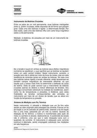 Espírito Santo
___________________________________________________________________________________________________
___________________________________________________________________________________________________
SENAI
Departamento Regional do Espírito Santo 11
Instrumento de Bobinas Cruzadas
Entre os pólos de um imã permanente, duas bobinas interligadas
entre si, porém cruzadas, estão dispostas de tal forma que possam
girar. Cada uma das bobinas é ligada `a determinada tensão. Por
esta razão, cada uma das bobinas influi com certa força magnética
sobre o imã permanente.
Medição, à distância, de pressões por meio de um instrumento de
bobinas cruzadas
Se a tensão é igual em ambas as bobinas seus efeitos magnéticos
contrários se equilibram, o que significa que as bobinas se ajustam
sobre um valor central (médio). Neste instrumento, portanto, a
posição zero não é obtida por meio da força de molas, mas sim pela
existência de correntes iguais em ambas as bobinas. Se cada uma
das bobinas estiver ligada à tensão diferente, então apresentam-se
também campos magnéticos de intensidade diferente, do que
resulta que o campo mais forte irá determinar a deflexão do corpo
da bobina. Disto se pode concluir que o instrumento de bobinas
cruzadas apenas se destina a indicar diferenças de tensões. Seu
emprego é encontrado sobretudo na medição de resistências, assim
como na de temperaturas e pressões, à distância. para estas
finalidades as tensões correspondentes são enviadas ao
instrumento por meio de um divisor de tensão, que se altera em
função da temperatura ou pressão.
Sistema de Medição com Fio Térmico
Neste instrumento, é utilizada a dilatação que um fio fino sofre
devido ao calor originado pela passagem da corrente. Fixa-se um fio
de tração a um fio esticado de platina-irídio, estando o fio de tração
fixo a uma mola, passando por um rolo ou bobina. Quando da
dilatação do fio térmico, a bobina é movimentada pela ação da
mola, e o ponteiro é ativado, deslocando-se. A subdivisão da escala
não é uniforme, uma vez que o calor dissipado varia com o
quadrado da corrente. O instrumento é adequado para corrente
contínua e alternada, sendo empregado sobretudo nas medições
em alta freqüência.
 
