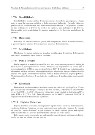 Cap´ıtulo 1. Generalidades sobre os Instrumentos de Medidas El´etricas 9
1.7.5 Sensibilidade
Sensibilidade ´e a caracter´ıstica de um instrumento de medi¸c˜ao que exprime a rela¸c˜ao
entre o valor da grandeza medida e o deslocamento da indica¸c˜ao. Exemplo: dois am-
per´ımetros s˜ao postos em s´erie para medir uma mesma corrente I. No primeiro, observa-
se uma indica¸c˜ao de x divis˜oes na escala e no segundo, uma indica¸c˜ao de 2x divis˜oes.
Diz-se, ent˜ao, que a sensibilidade do segundo amper´ımetro ´e o dobro da sensibilidade do
primeiro.
1.7.6 Resolu¸c˜ao
Resolu¸c˜ao ´e o menor incremento que se pode assegurar na leitura de um instrumento,
o que corresponde `a menor divis˜ao marcada na escala do instrumento.
1.7.7 Mobilidade
Mobilidade ´e a menor varia¸c˜ao da grandeza medida capaz de usar um deslocamento
percept´ıvel no ponteiro ou na imagem luminosa.
1.7.8 Perda Pr´opria
Perda pr´opria ´e a potˆencia consumida pelo instrumento correspondente `a indica¸c˜ao
ﬁnal da escala, correspondente ao calibre. Exemplo: um amper´ımetro de calibre 10A e
resistˆencia pr´opria 0, 2Ω tem uma perda pr´opria de 20W. ´E desej´avel que os instrumentos
el´etricos de medi¸c˜ao tenham a m´ınima perda pr´opria a ﬁm de que n˜ao perturbem o circuito
em que est´a ligado, sobretudo este circuito trata-se de um circuito de pequena potˆencia.
Os instrumentos eletrˆonicos de medi¸c˜ao s˜ao considerados de perda pr´opria praticamente
nula.
1.7.9 Eﬁciˆencia
Eﬁciˆencia de um instrumento ´e a rela¸c˜ao entre o seu calibre e a perda pr´opria. Exem-
plo: levando em considera¸c˜ao o exemplo do item anterior, a eﬁciˆencia do amper´ımetro
seria: 10A/20W = 0, 5A/W. No caso de volt´ımetro ´e usual exprimir a eﬁciˆencia em Ω/V ,
pois: V/W = RI/V I = R/V . Dois volt´ımetros, um de 800Ω/V e outro de 5000Ω/V , o
segundo tem melhor eﬁciˆencia que o primeiro.
1.7.10 Rigidez Diel´etrica
Rigidez diel´etrica caracteriza a isola¸c˜ao entre a parte ativa e a carca¸ca do instrumento.
A rigidez diel´etrica ´e expressa por um certo n´umero de quilovolts, chamado de “tens˜ao
de prova”ou “tens˜ao de ensaio”, o qual representa a tens˜ao m´axima que se pode aplicar
entre a parte ativa e a carca¸ca do instrumento sem que lhe cause danos.
Estes valores s˜ao representados nos instrumentos simbolicamente por uma estrela con-
tendo, ou n˜ao, um n´umero em seu interior.
 