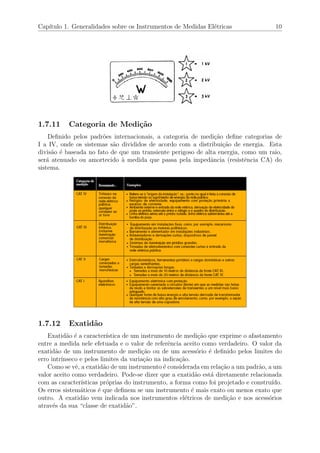 Cap´ıtulo 1. Generalidades sobre os Instrumentos de Medidas El´etricas 10
1.7.11 Categoria de Medi¸c˜ao
Deﬁnido pelos padr˜oes internacionais, a categoria de medi¸c˜ao deﬁne categorias de
I a IV, onde os sistemas s˜ao divididos de acordo com a distribui¸c˜ao de energia. Esta
divis˜ao ´e baseada no fato de que um transiente perigoso de alta energia, como um raio,
ser´a atenuado ou amortecido `a medida que passa pela impedˆancia (resistˆencia CA) do
sistema.
1.7.12 Exatid˜ao
Exatid˜ao ´e a caracter´ıstica de um instrumento de medi¸c˜ao que exprime o afastamento
entre a medida nele efetuada e o valor de referˆencia aceito como verdadeiro. O valor da
exatid˜ao de um instrumento de medi¸c˜ao ou de um acess´orio ´e deﬁnido pelos limites do
erro intr´ınseco e pelos limites da varia¸c˜ao na indica¸c˜ao.
Como se vˆe, a exatid˜ao de um instrumento ´e considerada em rela¸c˜ao a um padr˜ao, a um
valor aceito como verdadeiro. Pode-se dizer que a exatid˜ao est´a diretamente relacionada
com as caracter´ısticas pr´oprias do instrumento, a forma como foi projetado e constru´ıdo.
Os erros sistem´aticos ´e que deﬁnem se um instrumento ´e mais exato ou menos exato que
outro. A exatid˜ao vem indicada nos instrumentos el´etricos de medi¸c˜ao e nos acess´orios
atrav´es da sua “classe de exatid˜ao”.
 