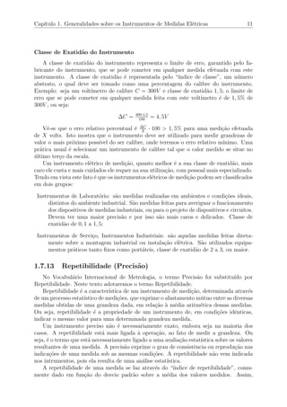 Cap´ıtulo 1. Generalidades sobre os Instrumentos de Medidas El´etricas 11
Classe de Exatid˜ao do Instrumento
A classe de exatid˜ao do instrumento representa o limite de erro, garantido pelo fa-
bricante do instrumento, que se pode cometer em qualquer medida efetuada com este
instrumento. A classe de exatid˜ao ´e representada pelo “´ındice de classe”, um n´umero
abstrato, o qual deve ser tomado como uma percentagem do calibre do instrumento.
Exemplo: seja um volt´ımetro de calibre C = 300V e classe de exatid˜ao 1, 5; o limite de
erro que se pode cometer em qualquer medida feita com este volt´ımetro ´e de 1, 5% de
300V , ou seja:
∆C = 300·1,5
100
= 4, 5V
Vˆe-se que o erro relativo percentual ´e ∆C
X
· 100 > 1, 5% para uma medi¸c˜ao efetuada
de X volts. Isto mostra que o instrumento deve ser utilizado para medir grandezas de
valor o mais pr´oximo poss´ıvel do ser calibre, onde teremos o erro relativo m´ınimo. Uma
pr´atica usual ´e selecionar um instrumento de calibre tal que o calor medido se situe no
´ultimo ter¸co da escala.
Um instrumento el´etrico de medi¸c˜ao, quanto melhor ´e a sua classe de exatid˜ao, mais
caro ele custa e mais cuidados ele requer na sua utiliza¸c˜ao, com pessoal mais especializado.
Tendo em vista este fato ´e que os instrumentos el´etricos de medi¸c˜ao podem ser classiﬁcados
em dois grupos:
Instrumentos de Laborat´orio: s˜ao medidas realizadas em ambientes e condi¸c˜oes ideais,
distintos do ambiente industrial. S˜ao medidas feitas para averiguar o funcionamento
dos dispositivos de medidas industriais, ou para o projeto de dispositivos e circuitos.
Devem ter uma maior precis˜ao e por isso s˜ao mais caros e delicados. Classe de
exatid˜ao de 0, 1 a 1, 5;
Instrumentos de Servi¸co, Instrumentos Industriais: s˜ao aquelas medidas feitas direta-
mente sobre a montagem industrial ou instala¸c˜ao el´etrica. S˜ao utilizados equipa-
mentos pr´aticos tanto ﬁxos como port´ateis, classe de exatid˜ao de 2 a 3, ou maior.
1.7.13 Repetibilidade (Precis˜ao)
No Vocabul´ario Internacional de Metrologia, o termo Precis˜ao foi substitu´ıdo por
Repetibilidade. Neste texto adotaremos o termo Repetibilidade.
Repetibilidade ´e a caracter´ıstica de um instrumento de medi¸c˜ao, determinada atrav´es
de um processo estat´ıstico de medi¸c˜oes, que exprime o afastamento m´utuo entre as diversas
medidas obtidas de uma grandeza dada, em rela¸c˜ao `a m´edia aritm´etica dessas medidas.
Ou seja, repetibilidade ´e a propriedade de um instrumento de, em condi¸c˜oes idˆenticas,
indicar o mesmo valor para uma determinada grandeza medida.
Um instrumento preciso n˜ao ´e necessariamente exato, embora seja na maioria dos
casos. A repetibilidade est´a mais ligada `a opera¸c˜ao, ao fato de medir a grandeza. Ou
seja, ´e o termo que est´a necessariamente ligado a uma avalia¸c˜ao estat´ıstica sobre os valores
resultantes de uma medida. A precis˜ao exprime o grau de consistˆencia ou reprodu¸c˜ao nas
indica¸c˜oes de uma medida sob as mesmas condi¸c˜oes. A repetibilidade n˜ao vem indicada
nos intrumentos, pois ela resulta de uma an´alise estat´ıstica.
A repetibilidade de uma medida se faz atrav´es do “´ındice de repetibilidade”, comu-
mente dado em fun¸c˜ao do desvio padr˜ao sobre a m´edia dos valores medidos. Assim,
 
