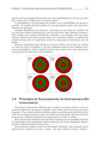 Cap´ıtulo 1. Generalidades sobre os Instrumentos de Medidas El´etricas 12
quando se diz que determinado resultado tem uma repetibilidade de 0, 5% isto que dizer
que a rela¸c˜ao σ/¯x ≤ 0, 005, onde σ ´e o desvio padr˜ao.
A repetibilidade ´e um pr´e-requisito da exatid˜ao, mas a repetibilidade n˜ao garante a
exatid˜ao. As medidas efetuadas poder˜ao ser t˜ao mais precisas quanto mais exato for o
instrumento empregado.
Exemplo: Suponhamos um volt´ımetro, constru´ıdo com certa classe de exatid˜ao, tem
sua resistˆencia original substitu´ıda por outra de maior valor. Este volt´ımetro continua a
fazer medidas com a mesma repetibilidade, entretanto a sua exatid˜ao pode estar muito
diferente daquela que ele tinha quando estava com a resistˆencia original. A exatid˜ao das
medidas somente pode ser comprovada atrav´es da compara¸c˜ao do instrumento com um
padr˜ao.
Exemplo: Suponhamos dois volt´ımetros de mesmo calibre, um de classe de exatid˜ao
2 e outro de classe de exatid˜ao 1. Os dois volt´ımetros poder˜ao fazer medidas com a
mesma repetibilidade, por´em o segundo indicar´a valores mais exatos, pois estes estar˜ao
mais pr´oximos do valor aceito como verdadeiro.
1.8 Princ´ıpios de Funcionamento de Instrumentos Ele-
tromecˆanicos
Os primeiros instrumentos utilizados para medidas de grandezas el´etricas eram ba-
seados na deﬂex˜ao de um ponteiro acoplado a uma bobina m´ovel imersa em um campo
magn´etico. Uma corrente aplicada na bobina produz o seu deslocamento pela for¸ca de Lo-
rentz. Um mecanismo de contra-rea¸c˜ao (em geral uma mola) produz uma for¸ca contr´aria
de modo que a deﬂex˜ao do ponteiro seja proporcional `a corrente na bobina.
Estes instrumentos anal´ogicos est˜ao em desuso em fun¸c˜ao de suas qualidades inferiores
se comparadas `as dos instrumentos digitais (imprecis˜oes de leitura, fragilidade, desgaste
mecˆanico, dif´ıcil automa¸c˜ao de leitura, etc.).
Os instrumentos digitais atuais s˜ao inteiramente eletrˆonicos, n˜ao possuindo partes
m´oveis (exceto seletores de escala e teclas). S˜ao mais robustos, precisos, est´aveis e
 