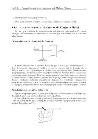 Cap´ıtulo 1. Generalidades sobre os Instrumentos de Medidas El´etricas 14
2. O antagonista produzido pelas molas;
3. O de amortecimento produzido por arranjos externos ao conjunto m´ovel.
1.8.2 Amortecimento do Movimento do Conjunto M´ovel
H´a trˆes tipos principais de amortecimentos aplicados aos instrumentos el´etricos de
medi¸c˜ao: amortecimento por correntes de Foucault, por atrito sobre o ar e por atrito
sobre l´ıquido.
Amortecimento por Correntes de Foucault
A ﬁgura acima mostra o princ´ıpio f´ısico em que se baseia este amortecimento. O
disco de alum´ınio ´e rigidamente solid´ario ao eixo do conjunto m´ovel. Quando este se
desloca, movido pelo conjugado motor, o disco corta as linhas de ﬂuxo do entreferro do
im˜a permanente. No disco s˜ao ent˜ao induzidas correntes de Foucault. Como elas est˜ao na
presen¸ca do campo magn´etico do mesmo im˜a permanente, a intera¸c˜ao entre estas correntes
e o referido campo magn´etico dar´a origem a uma for¸ca cujo sentido se op˜oe ao movimento
do disco, produzindo assim um conjugado em rela¸c˜ao ao eixo de rota¸c˜ao, conjugado este
que ´e de amortecimento, pois a sua existˆencia est´a condicionada ao movimento do disco.
O conjugado de amortecimento ´e diretamente proporcional `a velocidade angular do disco.
Amortecimento por Atrito sobre o Ar
´E provocado pela rea¸c˜ao do ar sobre uma ﬁna palheta met´alica presa ao eixo de rota¸c˜ao
do conjunto m´ovel, ao qual est´a tamb´em preso o ponteiro.
A ﬁgura abaixo mostra o artif´ıcio mais empregado para este tipo de amortecimento.
Pode ser demonstrado que o conjugado de amortecimento ´e proporcional `a velocidade
angular do conjunto m´ovel.
 