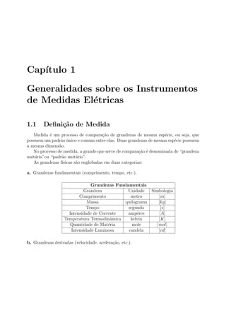 Cap´ıtulo 1
Generalidades sobre os Instrumentos
de Medidas El´etricas
1.1 Deﬁni¸c˜ao de Medida
Medida ´e um processo de compara¸c˜ao de grandezas de mesma esp´ecie, ou seja, que
possuem um padr˜ao ´unico e comum entre elas. Duas grandezas de mesma esp´ecie possuem
a mesma dimens˜ao.
No processo de medida, a grande que serve de compara¸c˜ao ´e denominada de “grandeza
unit´aria”ou “padr˜ao unit´ario”.
As grandezas f´ısicas s˜ao englobadas em duas categorias:
a. Grandezas fundamentais (comprimento, tempo, etc.).
Grandezas Fundamentais
Grandeza Unidade Simbologia
Comprimento metro [m]
Massa quilograma [kg]
Tempo segundo [s]
Intensidade de Corrente amp´eres [A]
Temperatura Termodinˆamica kelvin [K]
Quantidade de Mat´eria mole [mol]
Intensidade Luminosa candela [cd]
b. Grandezas derivadas (velocidade, acelera¸c˜ao, etc.).
 
