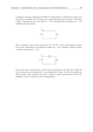 Cap´ıtulo 1. Generalidades sobre os Instrumentos de Medidas El´etricas 20
´e pequena, mas n˜ao, desprez´ıvel. Poder´a ser desprez´ıvel se realmente for muito me-
nor do que a resistˆencia do circuito com a qual tenha sido posto em s´erie. Para ﬁxar
a id´eia, suponhamos que uma fonte E = 10V alimenta uma resistˆencia R = 1Ω,
conforme a ﬁgura abaixo.
Ora, a corrente I que circula atrav´es de R ´e de 10A. Se for introduzido em s´erie
com R um amper´ımetro de resistˆencia interna Ra = 1Ω, conforme a ﬁgura abaixo,
a corrente ser´a agora I = 5A.
Isto mostra que o amper´ımetro causou uma perturba¸c˜ao no circuito em virtude de
a sua resistˆencia ser consider´avel, e n˜ao desprez´ıvel, diante do valor da resistˆencia
R do circuito. Este exemplo ´e extensivo a todos os outros instrumentos el´etricos de
medi¸c˜ao e serve de alerta aos seus manipuladores.
 
