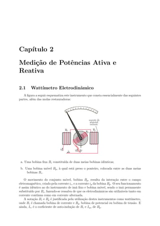 Cap´ıtulo 2
Medi¸c˜ao de Potˆencias Ativa e
Reativa
2.1 Watt´ımetro Eletrodinˆamico
A ﬁgura a seguir esquematiza este instrumento que consta essencialmente das seguintes
partes, al´em das molas restauradoras:
a. Uma bobina ﬁxa Bc constitu´ıda de duas meias bobinas idˆenticas;
b. Uma bobina m´ovel Bp, `a qual est´a preso o ponteiro, colocada entre as duas meias
bobinas Bc.
O movimento do conjunto m´ovel, bobina Bp, resulta da intera¸c˜ao entre o campo
eletromagn´etico, criado pela corrente ic, e a corrente ip da bobina Bp. O seu funcionamento
´e assim idˆentico ao do instrumento de im˜a ﬁxo e bobina m´ovel, sendo o im˜a permanente
substitu´ıdo por Bc, fazendo-se ressalva de que os eletrodinˆamicos s˜ao utiliz´aveis tanto em
corrente cont´ınua como em corrente alternada.
A nota¸c˜ao Bc e Bp ´e justiﬁcada pela utiliza¸c˜ao destes instrumentos como watt´ımetro,
onde Bc ´e chamada bobina de corrente e Bp, bobina de potencial ou bobina de tens˜ao. E
ainda, Lc ´e o coeﬁciente de auto-indu¸c˜ao de Bc e Lp, de Bp.
 