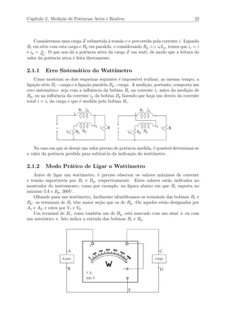 Cap´ıtulo 2. Medi¸c˜ao de Potˆencias Ativa e Reativa 22
Consideremos uma carga Z submetida `a tens˜ao v e percorrida pela corrente i. Ligando
Bc em s´erie com esta carga e Bp em paralelo, e considerando Rp >> ωLp, temos que ic = i
e ip = v
Rp
. O que nos d´a a potˆencia ativa da carga Z em watt, de modo que a leitura do
valor da potˆencia ativa ´e feita diretamente.
2.1.1 Erro Sistem´atico do Watt´ımetro
Como mostram os dois esquemas seguintes ´e imposs´ıvel realizar, ao mesmo tempo, a
liga¸c˜ao s´erie Bc−carga e a liga¸c˜ao paralela Bp−carga. A medi¸c˜ao, portanto, comporta um
erro sistem´atico: seja com a inﬂuˆencia da bobina Bc na corrente ic antes da medi¸c˜ao de
Bp, ou na inﬂuˆencia da corrente ip da bobina Bp fazendo que haja um desvio da corrente
total i = ic da carga e que ´e medida pela bobina Bc.
No caso em que se deseje um valor preciso de potˆencia medida, ´e poss´ıvel determinar-se
o valor da potˆencia perdida para subtra´ı-lo da indica¸c˜ao do watt´ımetro.
2.1.2 Modo Pr´atico de Ligar o Watt´ımetro
Antes de ligar um watt´ımetro, ´e preciso observar os valores m´aximos de corrente
e tens˜ao suport´aveis por Bc e Bp, respectivamente. Estes valores est˜ao indicados no
mostrador do instrumento, como por exemplo, na ﬁgura abaixo em que Bc suporta no
m´aximo 5A e Bp, 300V .
Olhando para um watt´ımetro, facilmente identiﬁcamos os terminais das bobinas Bc e
Bp: os terminais de Bc tˆem maior se¸c˜ao que os de Bp. Ou aqueles est˜ao designados por
A1 e A2, e estes por V1 e V2.
Um terminal de Bc, como tamb´em um de Bp, est´a marcado com um sinal ± ou com
um aster´ıstico ∗. Isto indica a entrada das bobinas Bc e Bp.
 