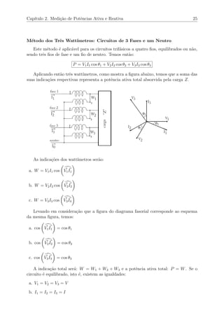 Cap´ıtulo 2. Medi¸c˜ao de Potˆencias Ativa e Reativa 25
M´etodo dos Trˆes Watt´ımetros: Circuitos de 3 Fases e um Neutro
Este m´etodo ´e aplic´avel para os circuitos trif´asicos a quatro ﬁos, equilibrados ou n˜ao,
sendo trˆes ﬁos de fase e um ﬁo de neutro. Temos ent˜ao:
P = V1I1 cos θ1 + V2I2 cos θ2 + V3I3 cos θ3
Aplicando ent˜ao trˆes watt´ımetros, como mostra a ﬁgura abaixo, temos que a soma das
suas indica¸c˜oes respectivas representa a potˆencia ativa total absorvida pela carga Z.
As indica¸c˜oes dos watt´ımetros ser˜ao:
a. W = V1I1 cos V1I1
b. W = V2I2 cos V2I2
c. W = V3I3 cos V3I3
Levando em considera¸c˜ao que a ﬁgura do diagrama fasorial corresponde ao esquema
da mesma ﬁgura, temos:
a. cos V1I1 = cos θ1
b. cos V2I2 = cos θ2
c. cos V3I3 = cos θ3
A indica¸c˜ao total ser´a: W = W1 + W2 + W3 e a potˆencia ativa total: P = W. Se o
circuito ´e equilibrado, isto ´e, existem as igualdades:
a. V1 = V2 = V3 = V
b. I1 = I2 = I3 = I
 
