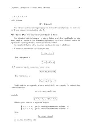 Cap´ıtulo 2. Medi¸c˜ao de Potˆencias Ativa e Reativa 26
c. θ1 = θ2 = θ3 = θ
ent˜ao, teremos:
P = 3V I cos θ
Para este caso podemos empregar apenas um watt´ımetro e multiplicar a sua indica¸c˜ao
por 3 para termos a potˆencia ativa total P.
M´etodo dos Dois Watt´ımetros: Circuitos de 3 Fases
Este m´etodo ´e aplic´avel para os circuitos trif´asicos a trˆes ﬁos, equilibrados ou n˜ao,
sendo todos os trˆes ﬁos de fase. Poder´a ser aplicado ao circuito de 4 ﬁos se o mesmo for
equilibrado, o que signiﬁca n˜ao circular corrente no neutro.
Nos circuitos trif´asicos a trˆes ﬁos, duas condi¸c˜oes s˜ao sempre satisfeitas:
1. A soma das correntes de linha ´e sempre zero:
i1 + i2 + i3 = 0
Isto corresponde a:
I1 + I2 + I3 = 0
2. A soma das tens˜oes compostas ´e sempre zero:
u12 + u23 + u31 = 0
Isto corresponde a:
U12 + U23 + U31 = 0
Explicitando i3 na express˜ao acima e substituindo na express˜ao de potˆencia ins-
tantˆanea obtemos:
p = v1i1 + v2i2 − v3 (i1 + i2)
ou ainda:
p = (v1 − v3) i1 + (v2 − v3) i2
Podemos ainda escrever as seguintes rela¸c˜oes:
v1 − v3 = u13 que ´e a tens˜ao composta entre as fases 1 e 3
v2 − v3 = u23 que ´e a tens˜ao composta entre as fases 2 e 3
Ent˜ao:
p = u13i1 + u23i2
E a potˆencia ativa total ser´a:
 