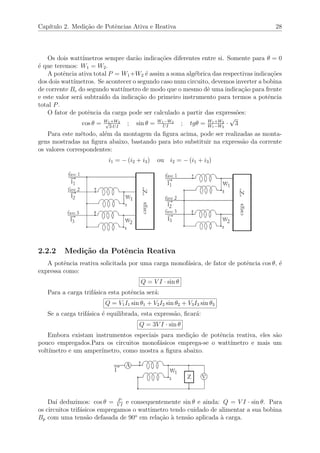 Cap´ıtulo 2. Medi¸c˜ao de Potˆencias Ativa e Reativa 28
Os dois watt´ımetros sempre dar˜ao indica¸c˜oes diferentes entre si. Somente para θ = 0
´e que teremos: W1 = W2.
A potˆencia ativa total P = W1+W2 ´e assim a soma alg´ebrica das respectivas indica¸c˜oes
dos dois watt´ımetros. Se acontecer o segundo caso num circuito, devemos inverter a bobina
de corrente Bc do segundo watt´ımetro de modo que o mesmo dˆe uma indica¸c˜ao para frente
e este valor ser´a subtra´ıdo da indica¸c˜ao do primeiro instrumento para termos a potˆencia
total P.
O fator de potˆencia da carga pode ser calculado a partir das express˜oes:
cos θ = W1+W2√
3·UI
; sin θ = W1−W2
UI
; tgθ = W1+W2
W1−W2
·
√
3
Para este m´etodo, al´em da montagem da ﬁgura acima, pode ser realizadas as monta-
gens mostradas na ﬁgura abaixo, bastando para isto substituir na express˜ao da corrente
os valores correspondentes:
i1 = − (i2 + i3) ou i2 = − (i1 + i3)
2.2.2 Medi¸c˜ao da Potˆencia Reativa
A potˆencia reativa solicitada por uma carga monof´asica, de fator de potˆencia cos θ, ´e
expressa como:
Q = V I · sin θ
Para a carga trif´asica esta potˆencia ser´a:
Q = V1I1 sin θ1 + V2I2 sin θ2 + V3I3 sin θ3
Se a carga trif´asica ´e equilibrada, esta express˜ao, ﬁcar´a:
Q = 3V I · sin θ
Embora existam instrumentos especiais para medi¸c˜ao de potˆencia reativa, eles s˜ao
pouco empregados.Para os circuitos monof´asicos emprega-se o watt´ımetro e mais um
volt´ımetro e um amper´ımetro, como mostra a ﬁgura abaixo.
Da´ı deduzimos: cos θ = P
V I
e consequentemente sin θ e ainda: Q = V I · sin θ. Para
os circuitos trif´asicos empregamos o wattimetro tendo cuidado de alimentar a sua bobina
Bp com uma tens˜ao defasada de 90o
em rela¸c˜ao `a tens˜ao aplicada `a carga.
 
