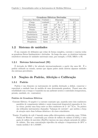 Cap´ıtulo 1. Generalidades sobre os Instrumentos de Medidas El´etricas 2
Grandezas El´etricas Derivadas
Grandeza Derivada Unidade Dimens˜ao Simbologia
Carga coulomb [A · s] [C]
Energia joule [m2
· kg · s−2
] [J]
Potˆencia watt [m2
· kg · s−3
] [W]
Tens˜ao volt [m2
· kg · s−3
· A−1
] [V ]
Resistˆencia ohm [m2
· kg · s−3
· A−2
] [Ω]
Condutˆancia siemens [m−2
· kg−1
· s3
· A2
] [S]
Capacitˆancia farad [m−2
· kg−1
· s4
· A2
] [F]
Indutˆancia henri [m2
· kg · s−2
· A−2
] [H]
Freq¨uˆencia hertz [s−1
] [Hz]
1.2 Sistema de unidades
´E um conjunto de deﬁni¸c˜oes que re´une de forma completa, coerente e concisa todas
as grandezas f´ısicas fundamentais e derivadas. Ao longo dos anos, os cientistas tentaram
estabelecer sistemas de unidades universais como, por exemplo, o CGS, MKS e o SI.
1.2.1 Sistema Internacional (SI)
´E derivado do MKS e foi adotado internacionalmente a partir dos anos 60. ´E o
padr˜ao utilizado no mundo, mesmo que alguns pa´ıses ainda adotem algumas unidades
dos sistemas precedentes.
1.3 No¸c˜oes de Padr˜ao, Aferi¸c˜ao e Calibra¸c˜ao
1.3.1 Padr˜ao
Padr˜ao ´e um elemento ou instrumento de medida destinado a deﬁnir, conservar e
reproduzir a unidade base de medida de uma determinada grandeza. Possui uma alta
estabilidade com o tempo e ´e mantido em um ambiente neutro e controlado (temperatura,
press˜ao, umidade, etc. constantes).
Padr˜oes de Grandezas El´etricas
Corrente El´etrica: O amp´ere ´e a corrente constante que, mantida entre dois condutores
paralelos de comprimento inﬁnito e se¸c˜ao transversal desprez´ıvel separados de 1m,
no v´acuo, produz uma for¸ca entre os dois condutores de 2 · 10−7
N/m. Na pr´atica
s˜ao utilizados instrumentos chamados “balan¸cas de corrente”, que medem a for¸ca
de atra¸c˜ao entre duas bobinas idˆenticas e de eixos coincidentes.
Tens˜ao: O padr˜ao do volt ´e baseado numa pilha eletroqu´ımica conhecida como “C´elula
Padr˜ao de Weston”, constitu´ıda por cristais de sulfato de c´admio (CdSO4) e uma
pasta de sulfato de merc´urio (HgSO4) imersos em uma solu¸c˜ao saturada de sulfato
de c´admio. Em uma concentra¸c˜ao espec´ıﬁca da solu¸c˜ao e temperatura de 20o
C a
tens˜ao medida ´e de 1, 01830V .
 