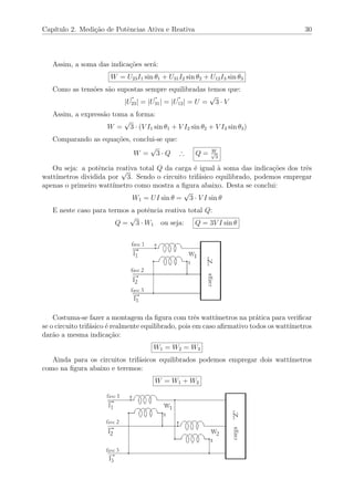 Cap´ıtulo 2. Medi¸c˜ao de Potˆencias Ativa e Reativa 30
Assim, a soma das indica¸c˜oes ser´a:
W = U23I1 sin θ1 + U31I2 sin θ2 + U12I3 sin θ3
Como as tens˜oes s˜ao supostas sempre equilibradas temos que:
|U23| = |U31| = |U12| = U =
√
3 · V
Assim, a express˜ao toma a forma:
W =
√
3 · (V I1 sin θ1 + V I2 sin θ2 + V I3 sin θ3)
Comparando as equa¸c˜oes, conclui-se que:
W =
√
3 · Q ∴ Q = W√
3
Ou seja: a potˆencia reativa total Q da carga ´e igual `a soma das indica¸c˜oes dos trˆes
watt´ımetros dividida por
√
3. Sendo o circuito trif´asico equilibrado, podemos empregar
apenas o primeiro watt´ımetro como mostra a ﬁgura abaixo. Desta se conclui:
W1 = UI sin θ =
√
3 · V I sin θ
E neste caso para termos a potˆencia reativa total Q:
Q =
√
3 · W1 ou seja: Q = 3V I sin θ
Costuma-se fazer a montagem da ﬁgura com trˆes watt´ımetros na pr´atica para veriﬁcar
se o circuito trif´asico ´e realmente equilibrado, pois em caso aﬁrmativo todos os watt´ımetros
dar˜ao a mesma indica¸c˜ao:
W1 = W2 = W3
Ainda para os circuitos trif´asicos equilibrados podemos empregar dois watt´ımetros
como na ﬁgura abaixo e teremos:
W = W1 + W2
 