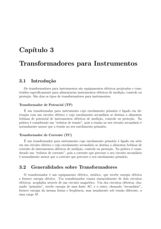 Cap´ıtulo 3
Transformadores para Instrumentos
3.1 Introdu¸c˜ao
Os transformadores para instrumentos s˜ao equipamentos el´etricos projetados e cons-
tru´ıdos especiﬁcamente para alimentarem instrumentos el´etricos de medi¸c˜ao, controle ou
prote¸c˜ao. S˜ao dois os tipos de transformadores para instrumentos.
Transformador de Potencial (TP)
´E um transformador para instrumento cujo enrolamento prim´ario ´e ligado em de-
riva¸c˜ao com um circuito el´etrico e cujo enrolamento secund´ario se destina a alimentar
bobinas de potencial de instrumentos el´etricos de medi¸c˜ao, controle ou prote¸c˜ao. Na
pr´atica ´e considerado um “redutor de tens˜ao”, pois a tens˜ao no seu circuito secund´ario ´e
normalmente menor que a tens˜ao no seu enrolamento prim´ario.
Transformador de Corrente (TC)
´E um transformador para instrumento cujo enrolamento prim´ario ´e ligado em s´erie
em um circuito el´etrico e cujo enrolamento secund´ario se destina a alimentar bobinas de
corrente de instrumentos el´etricos de medi¸c˜ao, controle ou prote¸c˜ao. Na pr´atica ´e consi-
derado um “redutor de corrente”, pois a corrente que percorre o seu circuito secund´ario
´e normalmente menor que a corrente que percorre o seu enrolamento prim´ario.
3.2 Generalidades sobre Transformadores
O transformador ´e um equipamento el´etrico, est´atico, que recebe energia el´etrica
e fornece energia el´etrica. Um transformador consta essencialmente de dois circuitos
el´etricos, acoplados atrav´es de um circuito magn´etico. Um dos circuitos el´etricos, cha-
mado “prim´ario”, recebe energia de uma fonte AC, e o outro, chamado “secund´ario”,
fornece energia da mesma forma e freq¨uˆencia, mas usualmente sob tens˜ao diferente, a
uma carga M.
 