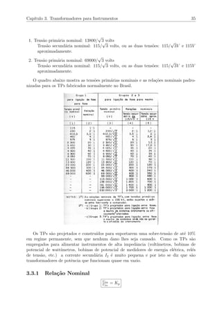 Cap´ıtulo 3. Transformadores para Instrumentos 35
1. Tens˜ao prim´aria nominal: 13800/
√
3 volts
Tens˜ao secund´aria nominal: 115/
√
3 volts, ou as duas tens˜oes: 115/
√
3V e 115V
aproximadamente.
2. Tens˜ao prim´aria nominal: 69000/
√
3 volts
Tens˜ao secund´aria nominal: 115/
√
3 volts, ou as duas tens˜oes: 115/
√
3V e 115V
aproximadamente.
O quadro abaixo mostra as tens˜oes prim´arias nominais e as rela¸c˜oes nominais padro-
nizadas para os TPs fabricados normalmente no Brasil.
Os TPs s˜ao projetados e constru´ıdos para suportarem uma sobre-tens˜ao de at´e 10%
em regime permanente, sem que nenhum dano lhes seja causado. Como os TPs s˜ao
empregados para alimentar instrumentos de alta impedˆancia (volt´ımetros, bobinas de
potencial de watt´ımetros, bobinas de potencial de medidores de energia el´etrica, rel´es
de tens˜ao, etc.) a corrente secund´aria I2 ´e muito pequena e por isto se diz que s˜ao
transformadores de potˆencia que funcionam quase em vazio.
3.3.1 Rela¸c˜ao Nominal
U1n
U2n
= Kp
 