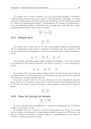 Cap´ıtulo 3. Transformadores para Instrumentos 36
´E a rela¸c˜ao entre os valores nominais U1n e U2n das tens˜oes prim´aria e secund´aria,
respectivamente, tens˜oes estas para as quais o TP foi projetado e constru´ıdo. A “rela¸c˜ao
nominal”´e a indicada pelo fabricante na placa de identiﬁca¸c˜ao do TP. ´E chamada tamb´em
de “rela¸c˜ao de transforma¸c˜ao nominal”, ou simplesmente de “rela¸c˜ao de transforma¸c˜ao”,
sendo nas aplica¸c˜oes pr´aticas considerada uma constante para cada TP. Ela ´e muito
aproximadamente igual `a rela¸c˜ao entre as espiras:
U1n
U2n
= Kp = n1
n2
3.3.2 Rela¸c˜ao Real
U1
U2
= Kr
´E a rela¸c˜ao entre o valor exato U1 de uma tens˜ao qualquer aplicada ao prim´ario do
TP e o correspondente valor exato U2 veriﬁcado no secund´ario dele. Em virtude de o TP
ser um equipamento eletromagn´etico, a cada U1 corresponde um U2 e como conseq¨uˆencia,
um Kr:
U1
U2
= Kr ;
U1
U2
= Kr ;
U1
U2
= Kr
Como tamb´em, para uma mesma tens˜ao U1 aplicada ao prim´ario, a cada carga colocada
no secund´ario do TP poder´a corresponder um valor da tens˜ao U2, e como conseq¨uˆencia,
um Kr:
U1
U2
= Kr ; U1
U2
= Kr ; etc.
Estes valores de Kr s˜ao todos muito pr´oximos entre si e tamb´em de Kp, pois os TPs s˜ao
projetados dentro de crit´erios especiais e s˜ao fabricados com materiais de boa qualidade
sob condi¸c˜oes e cuidados tamb´em especiais.
Como n˜ao ´e poss´ıvel medir U2 e U1 com volt´ımetros (U1 tem normalmente valor ele-
vado), mede-se U2 e chega-se ao valor exato U1 atrav´es da constru¸c˜ao do diagrama fasorial
do TP. Por isto ´e que a “rela¸c˜ao real”aparece mais comumente indicada sob a forma se-
guinte:
U1
U2
= Kr
3.3.3 Fator de Corre¸c˜ao de Rela¸c˜ao
Kr
Kp
= FCRp
´E o fator pelo qual deve ser multiplicada a “rela¸c˜ao de transforma¸c˜ao”Kp do TP para
se obter a sua rela¸c˜ao real Kr.
De imediato vˆe-se que a cada Kr de um TP corresponder´a um FCRp. Em virtude
destas varia¸c˜oes, determinam-se os valores limites inferior e superior do FCRp para cada
TP, sob condi¸c˜oes especiﬁcadas, partindo-se da´ı para o estabelecimento da sua “classe de
exatid˜ao”, conforme ser´a visto a seguir.
 