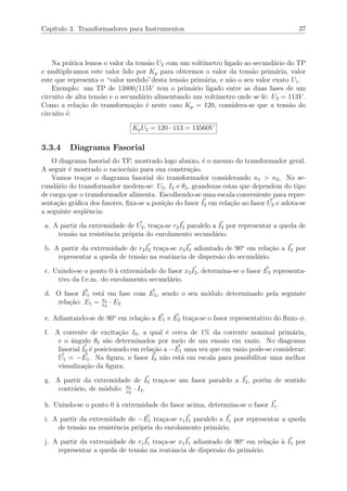 Cap´ıtulo 3. Transformadores para Instrumentos 37
Na pr´atica lemos o valor da tens˜ao U2 com um volt´ımetro ligado ao secund´ario do TP
e multiplicamos este valor lido por Kp para obtermos o valor da tens˜ao prim´aria, valor
este que representa o “valor medido”desta tens˜ao prim´aria, e n˜ao o seu valor exato U1.
Exemplo: um TP de 13800/115V tem o prim´ario ligado entre as duas fases de um
circuito de alta tens˜ao e o secund´ario alimentando um volt´ımetro onde se lˆe: U2 = 113V .
Como a rela¸c˜ao de transforma¸c˜ao ´e neste caso Kp = 120, considera-se que a tens˜ao do
circuito ´e:
KpU2 = 120 · 113 = 13560V
3.3.4 Diagrama Fasorial
O diagrama fasorial do TP, mostrado logo abaixo, ´e o mesmo do transformador geral.
A seguir ´e mostrado o racioc´ınio para sua constru¸c˜ao.
Vamos tra¸car o diagrama fasorial do transformador considerando n1 > n2. No se-
cund´ario do transformador medem-se: U2, I2 e θ2, grandezas estas que dependem do tipo
de carga que o transformador alimenta. Escolhendo-se uma escala conveniente para repre-
senta¸c˜ao gr´aﬁca dos fasores, ﬁxa-se a posi¸c˜ao do fasor I2 em rela¸c˜ao ao fasor U2 e adota-se
a seguinte seq¨uˆencia:
a. A partir da extremidade de U2, tra¸ca-se r2I2 paralelo a I2 por representar a queda de
tens˜ao na resistˆencia pr´opria do enrolamento secund´ario.
b. A partir da extremidade de r2I2 tra¸ca-se x2I2 adiantado de 90o
em rela¸c˜ao a I2 por
representar a queda de tens˜ao na reatˆancia de dispers˜ao do secund´ario.
c. Unindo-se o ponto 0 `a extremidade do fasor x2I2, determina-se o fasor E2 representa-
tivo da f.e.m. do enrolamento secund´ario.
d. O fasor E1 est´a em fase com E2, sendo o seu m´odulo determinado pela seguinte
rela¸c˜ao: E1 = n1
n2
· E2
e. Adiantando-se de 90o
em rela¸c˜ao a E1 e E2 tra¸ca-se o fasor representativo do ﬂuxo φ.
f. A corrente de excita¸c˜ao I0, a qual ´e cerca de 1% da corrente nominal prim´aria,
e o ˆangulo θ0 s˜ao determinados por meio de um ensaio em vazio. No diagrama
fasorial I0 ´e posicionado em rela¸c˜ao a −E1 uma vez que em vazio pode-se considerar:
U1 = −E1. Na ﬁgura, o fasor I0 n˜ao est´a em escala para possibilitar uma melhor
visualiza¸c˜ao da ﬁgura.
g. A partir da extremidade de I0 tra¸ca-se um fasor paralelo a I2, por´em de sentido
contr´ario, de m´odulo: n1
n2
· I2.
h. Unindo-se o ponto 0 `a extremidade do fasor acima, determina-se o fasor I1.
i. A partir da extremidade de −E1 tra¸ca-se r1I1 paralelo a I1 por representar a queda
de tens˜ao na resistˆencia pr´opria do enrolamento prim´ario.
j. A partir da extremidade de r1I1 tra¸ca-se x1I1 adiantado de 90o
em rela¸c˜ao `a I1 por
representar a queda de tens˜ao na reatˆancia de dispers˜ao do prim´ario.
 
