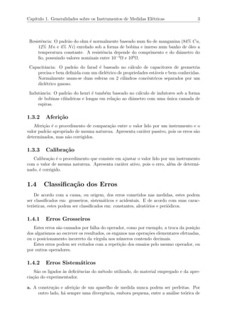 Cap´ıtulo 1. Generalidades sobre os Instrumentos de Medidas El´etricas 3
Resistˆencia: O padr˜ao do ohm ´e normalmente baseado num ﬁo de manganina (84% Cu,
12% Mn e 4% Ni) enrolado sob a forma de bobina e imerso num banho de ´oleo a
temperatura constante. A resistˆencia depende do comprimento e do diˆametro do
ﬁo, possuindo valores nominais entre 10−4
Ω e 106
Ω.
Capacitˆancia: O padr˜ao do farad ´e baseado no c´alculo de capacitores de geometria
precisa e bem deﬁnida com um diel´etrico de propriedades est´aveis e bem conhecidas.
Normalmente usam-se duas esferas ou 2 cilindros concˆentricos separados por um
diel´etrico gasoso.
Indutˆancia: O padr˜ao do henri ´e tamb´em baseado no c´alculo de indutores sob a forma
de bobinas cil´ındricas e longas em rela¸c˜ao ao diˆametro com uma ´unica camada de
espiras.
1.3.2 Aferi¸c˜ao
Aferi¸c˜ao ´e o procedimento de compara¸c˜ao entre o valor lido por um instrumento e o
valor padr˜ao apropriado de mesma natureza. Apresenta car´ater passivo, pois os erros s˜ao
determinados, mas n˜ao corrigidos.
1.3.3 Calibra¸c˜ao
Calibra¸c˜ao ´e o procedimento que consiste em ajustar o valor lido por um instrumento
com o valor de mesma natureza. Apresenta car´ater ativo, pois o erro, al´em de determi-
nado, ´e corrigido.
1.4 Classiﬁca¸c˜ao dos Erros
De acordo com a causa, ou origem, dos erros cometidos nas medidas, estes podem
ser classiﬁcados em: grosseiros, sistem´aticos e acidentais. E de acordo com suas carac-
ter´ısticas, estes podem ser classiﬁcados em: constantes, aleat´orios e peri´odicos.
1.4.1 Erros Grosseiros
Estes erros s˜ao causados por falha do operador, como por exemplo, a troca da posi¸c˜ao
dos algarismos ao escrever os resultados, os enganos nas opera¸c˜oes elementares efetuadas,
ou o posicionamento incorreto da v´ırgula nos n´umeros contendo decimais.
Estes erros podem ser evitados com a repeti¸c˜ao dos ensaios pelo mesmo operador, ou
por outros operadores.
1.4.2 Erros Sistem´aticos
S˜ao os ligados `as deﬁciˆencias do m´etodo utilizado, do material empregado e da apre-
cia¸c˜ao do experimentador.
a. A constru¸c˜ao e aferi¸c˜ao de um aparelho de medida nunca podem ser perfeitas. Por
outro lado, h´a sempre uma divergˆencia, embora pequena, entre a an´alise te´orica de
 
