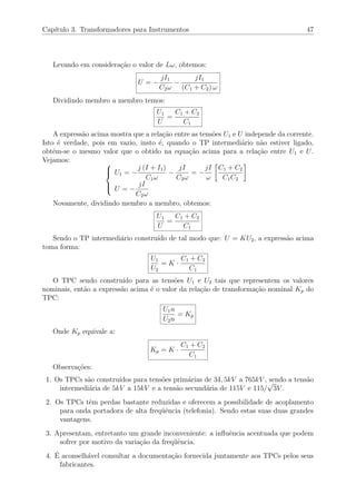 Cap´ıtulo 3. Transformadores para Instrumentos 47
Levando em considera¸c˜ao o valor de Lω, obtemos:
U = −
jI1
C2ω
−
jI1
(C1 + C2) ω
Dividindo membro a membro temos:
U1
U
=
C1 + C2
C1
A express˜ao acima mostra que a rela¸c˜ao entre as tens˜oes U1 e U independe da corrente.
Isto ´e verdade, pois em vazio, insto ´e, quando o TP intermedi´ario n˜ao estiver ligado,
obt´em-se o mesmo valor que o obtido na equa¸c˜ao acima para a rela¸c˜ao entre U1 e U.
Vejamos: 


U1 = −
j (I + I1)
C1ω
−
jI
C2ω
= −
jI
ω
C1 + C2
C1C2
U = −
jI
C2ω
Novamente, dividindo membro a membro, obtemos:
U1
U
=
C1 + C2
C1
Sendo o TP intermedi´ario constru´ıdo de tal modo que: U = KU2, a express˜ao acima
toma forma:
U1
U2
= K ·
C1 + C2
C1
O TPC sendo constru´ıdo para as tens˜oes U1 e U2 tais que representem os valores
nominais, ent˜ao a express˜ao acima ´e o valor da rela¸c˜ao de transforma¸c˜ao nominal Kp do
TPC:
U1n
U2n
= Kp
Onde Kp equivale a:
Kp = K ·
C1 + C2
C1
Observa¸c˜oes:
1. Os TPCs s˜ao constru´ıdos para tens˜oes prim´arias de 34, 5kV a 765kV , sendo a tens˜ao
intermedi´aria de 5kV a 15kV e a tens˜ao secund´aria de 115V e 115/
√
3V .
2. Os TPCs tˆem perdas bastante reduzidas e oferecem a possibilidade de acoplamento
para onda portadora de alta freq¨uˆencia (telefonia). Sendo estas suas duas grandes
vantagens.
3. Apresentam, entretanto um grande inconveniente: a inﬂuˆencia acentuada que podem
sofrer por motivo da varia¸c˜ao da freq¨uˆencia.
4. ´E aconselh´avel consultar a documenta¸c˜ao fornecida juntamente aos TPCs pelos seus
fabricantes.
 