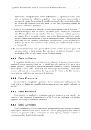 Cap´ıtulo 1. Generalidades sobre os Instrumentos de Medidas El´etricas 4
um circuito e o comportamento pr´atico deste circuito. As hip´oteses de base da teoria
n˜ao s˜ao inteiramente realiz´aveis na pr´atica. Basta mencionar, como exemplo, o
consumo de energia dos aparelhos de medida e as varia¸c˜oes das caracter´ısticas f´ısicas
ou el´etricas dos elementos que constituem o circuito. Este conjunto de imperfei¸c˜oes
constitui a deﬁciˆencia do m´etodo.
b. A pr´opria deﬁni¸c˜ao dos erros sistem´aticos indica quais s˜ao os meios de limita¸c˜ao. O
material empregado deve ser aferido: medidores, pilhas, resistˆencias, capacitores,
etc. O seu controle deve ser peri´odico. Um modo simples de veriﬁcar a presen¸ca
ou ausˆencia de erro sistem´atico consiste na repeti¸c˜ao da mesma experiˆencia, substi-
tuindo os elementos iniciais por elementos teoricamente iguais. A identiﬁca¸c˜ao dos
resultados d´a como conclus˜ao a ausˆencia do erro sistem´atico; por´em, a discordˆancia
indidca que h´a um erro, no m´etodo ou no material, sem identiﬁcar qual dos dois ´e
o respons´avel.
c. H´a experimentadores que tˆem a peculiaridade de fazer a leitura maior do que a real,
enquanto outros a fazem menor. Este erro pode ser limitado tomando-se como
resultado a m´edia aritm´etica das leituras de v´arias pessoas.
1.4.3 Erros Acidentais
A experiˆencia mostra que, a mesma pessoa, realizando os mesmos ensaios com os
mesmos elementos constitutivos de um circuito el´etrico, n˜ao consegue obter, cada vez, o
mesmo resultado. A divergˆencia entre estes resultados ´e devida `a existˆencia de um fator
incontrol´avel, o “fator sorte”. Para usar uma terminologia mais cient´ıﬁca, diremos que
os erros acidentais s˜ao a conseq¨uˆencia do “imponder´avel”. Como j´a foi dito, s˜ao erros
essencialmente vari´aveis e n˜ao suscet´ıveis de limita¸c˜ao.
1.4.4 Erros Constantes
Erros invari´aveis em aplitude e polaridade devido a imprecis˜oes instrumentais. Em
geral, podem ser facilmente corrigidos pela compara¸c˜ao com um padr˜ao conhecido da
medida.
1.4.5 Erros Peri´odicos
Erros vari´aveis em amplitude e polaridade, mas que obedecem a uma certa lei (por
exemplo, a n˜ao linearidade de um conversor A/D). Podem ser eliminados pela medi¸c˜ao
repetitiva sob condi¸c˜oes distintas e conhecidas.
1.4.6 Erros Aleat´orios
Erros Aleat´orios s˜ao todos os erros restantes, possuem amplitude e polaridade vari´aveis
e n˜ao seguem necessariamente uma lei sistem´atica. S˜ao em geral pequenos, mas n˜ao est˜ao
presentes em qualquer medida, provenientes de sinais esp´urios, condi¸c˜oes vari´aveis de
observa¸c˜ao, ru´ıdos do pr´oprio instrumento.
 