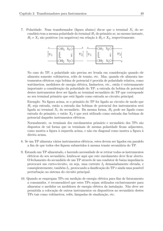 Cap´ıtulo 3. Transformadores para Instrumentos 49
7. Polaridade: Num transformador (ﬁgura abaixo) diz-se que o terminal X1 do se-
cund´ario tem a mesma polaridade do terminal H1 do prim´ario se, no mesmo instante,
H1 e X1 s˜ao positivos (ou negativos) em rela¸c˜ao `a H2 e X2, respectivamente.
No caso do TP, a polaridade n˜ao precisa ser levada em considera¸c˜ao quando ele
alimenta somente volt´ımetros, rel´es de tens˜ao, etc. Mas, quando ele alimenta ins-
trumentos el´etricos cuja bobina de potencial ´e provida de polaridade relativa, como
watt´ımetros, medidores de energia el´etrica, fas´ımetros, etc., ent˜ao ´e extremamente
importante a considera¸c˜ao da polaridade do TP: a entrada da bobina de potencial
destes instrumentos deve ser ligada ao terminal secund´ario do TP que corresponde
ao seu terminal prim´ario que est´a ligado como entrada ao circuito principal.
Exemplo: Na ﬁgura acima, se o prim´ario do TP for ligado ao circuito de modo que
H1 seja entrada, ent˜ao a entrada das bobinas de potencial dos instrumentos ser´a
ligada ao terminal X1 do secund´ario. Da mesma forma, H2 pode ser ligado como
entrada do prim´ario, e ent˜ao X2 ´e que ser´a utilizado como entrada das bobinas de
potencial daqueles instrumentos el´etricos.
Normalmente, os terminais dos enrolamentos prim´ario e secund´ario dos TPs s˜ao
dispostos de tal forma que os terminais de mesma polaridade ﬁcam adjacentes,
como mostra a ﬁgura `a esquerda acima, e n˜ao em diagonal como mostra a ﬁgura `a
direita acima.
8. Se um TP alimenta v´arios instrumentos el´etricos, estes devem ser ligados em paralelo
a ﬁm de que todos eles ﬁquem submetidos `a mesma tens˜ao secund´aria do TP.
9. Estando um TP alimentado, e havendo necessidade de se retirar todos os instrumentos
el´etricos do seu secund´ario, lembra-se aqui que este enrolamento deve ﬁcar aberto.
O fechamento do secund´ario de um TP atrav´es de um condutor de baixa impedˆancia
provocar´a um curto-circuito, ou seja, uma corrente I2 demasiadamente elevada, e
conseq¨uentemente, tamb´em I1, provocando a daniﬁca¸c˜ao do TP e ainda uma poss´ıvel
perturba¸c˜ao no sistema do circuito principal.
10. Quando se empregam TPs em medi¸c˜ao de energia el´etrica para ﬁns de faturamento
a consumidor, ´e recomend´avel que estes TPs sejam utilizados exclusivamente para
alimentar o medidor ou medidores de energia el´etrica da instala¸c˜ao. N˜ao deve ser
permitida a coloca¸c˜ao de outros instrumentos ou dispositivos no secund´ario destes
TPs tais como volt´ımetros, rel´es, lˆampadas de sinaliza¸c˜ao, etc.
 