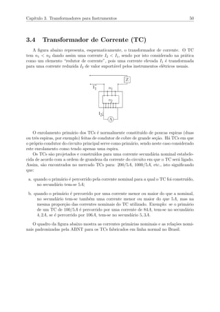 Cap´ıtulo 3. Transformadores para Instrumentos 50
3.4 Transformador de Corrente (TC)
A ﬁgura abaixo representa, esquematicamente, o transformador de corrente. O TC
tem n1 < n2 dando assim uma corrente I2 < I1, sendo por isto considerado na pr´atica
como um elemento “redutor de corrente”, pois uma corrente elevada I1 ´e transformada
para uma corrente reduzida I2 de valor suport´avel pelos instrumentos el´etricos usuais.
O enrolamento prim´ario dos TCs ´e normalmente constitu´ıdo de poucas espiras (duas
ou trˆes espiras, por exemplo) feitas de condutor de cobre de grande se¸c˜ao. H´a TCs em que
o pr´oprio condutor do circuito principal serve como prim´ario, sendo neste caso considerado
este enrolamento como tendo apenas uma espira.
Os TCs s˜ao projetados e constru´ıdos para uma corrente secund´aria nominal estabele-
cida de acordo com a ordem de grandeza da corrente do circuito em que o TC ser´a ligado.
Assim, s˜ao encontrados no mercado TCs para: 200/5A, 1000/5A, etc., isto signiﬁcando
que:
a. quando o prim´ario ´e percorrido pela corrente nominal para a qual o TC foi constru´ıdo,
no secund´ario tem-se 5A;
b. quando o prim´ario ´e percorrido por uma corrente menor ou maior do que a nominal,
no secund´ario tem-se tamb´em uma corrente menor ou maior do que 5A, mas na
mesma propor¸c˜ao das correntes nominais do TC utilizado. Exemplo: se o prim´ario
de um TC de 100/5A ´e percorrido por uma corrente de 84A, tem-se no secund´ario
4, 2A, se ´e percorrido por 106A, tem-se no secund´ario 5, 3A.
O quadro da ﬁgura abaixo mostra as correntes prim´arias nominais e as rela¸c˜oes nomi-
nais padronizadas pela ABNT para os TCs fabricados em linha normal no Brasil.
 