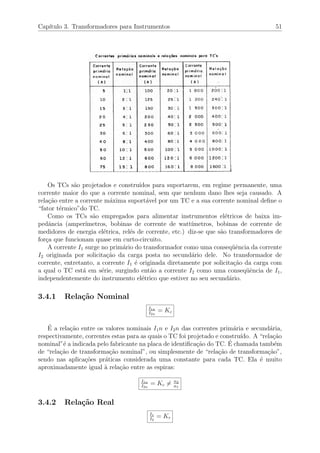 Cap´ıtulo 3. Transformadores para Instrumentos 51
Os TCs s˜ao projetados e constru´ıdos para suportarem, em regime permanente, uma
corrente maior do que a corrente nominal, sem que nenhum dano lhes seja causado. A
rela¸c˜ao entre a corrente m´axima suport´avel por um TC e a sua corrente nominal deﬁne o
“fator t´ermico”do TC.
Como os TCs s˜ao empregados para alimentar instrumentos el´etricos de baixa im-
pedˆancia (amper´ımetros, bobinas de corrente de watt´ımetros, bobinas de corrente de
medidores de energia el´etrica, rel´es de corrente, etc.) diz-se que s˜ao transformadores de
for¸ca que funcionam quase em curto-circuito.
A corrente I1 surge no prim´ario do transformador como uma conseq¨uˆencia da corrente
I2 originada por solicita¸c˜ao da carga posta no secund´ario dele. No transformador de
corrente, entretanto, a corrente I1 ´e originada diretamente por solicita¸c˜ao da carga com
a qual o TC est´a em s´erie, surgindo ent˜ao a corrente I2 como uma conseq¨uˆencia de I1,
independentemente do instrumento el´etrico que estiver no seu secund´ario.
3.4.1 Rela¸c˜ao Nominal
I1n
I2n
= Kc
´E a rela¸c˜ao entre os valores nominais I1n e I2n das correntes prim´aria e secund´aria,
respectivamente, correntes estas para as quais o TC foi projetado e constru´ıdo. A “rela¸c˜ao
nominal”´e a indicada pelo fabricante na placa de identiﬁca¸c˜ao do TC. ´E chamada tamb´em
de “rela¸c˜ao de transforma¸c˜ao nominal”, ou simplesmente de “rela¸c˜ao de transforma¸c˜ao”,
sendo nas aplica¸c˜oes pr´aticas considerada uma constante para cada TC. Ela ´e muito
aproximadamente igual `a rela¸c˜ao entre as espiras:
I1n
I2n
= Kc = n2
n1
3.4.2 Rela¸c˜ao Real
I1
I2
= Kr
 