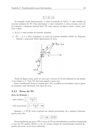 Cap´ıtulo 3. Transformadores para Instrumentos 53
U1 = E1 = 0
No exemplo citado anteriormente, o valor encontrado de 152A ´e o valor medido da
corrente prim´aria do TC. Para determinar o valor verdadeiro I1 desta corrente, ter-se-´a
de construir o diagrama fasorial deste TC como aparece na ﬁgura acima. Assim, para
ﬁxar a id´eia:
a. KcI2 ´e o valor medido da corrente prim´aria;
b. |I1| = I1 ´e o valor verdadeiro ou exato da corrente prim´aria obtido no diagrama
fasorial, o qual pode diferir ligeiramente de KcI2.
Ainda na ﬁgura acima, pode ser visto que o inverso de I2 est´a defasado de um ˆangulo
β em rela¸c˜ao `a I1. Num TC ideal este ˆangulo β seria zero.
Estas considera¸c˜oes levam a concluir que o TC, ao reﬂetir no secund´ario o que se passa
no prim´ario, pode introduzir dois tipos de erros.
3.4.5 Erros do TC
Erro de Rela¸c˜ao εc
valor relativo: εc = KcI2−|I1|
|I1|
valor percentual: ε%
c = KcI2−|I1|
|I1|
· 100
Quando εc e FCRc est˜ao expressos em valores percentuais, h´a o seguinte relaciona-
mento entre eles:
ε%
c = 100 − FCR%
c
Da mesma forma que para o TP, os erros do TC s˜ao determinados na pr´atica comparando-
o com um TC padr˜ao idˆentico a ele, de mesma rela¸c˜ao de transforma¸c˜ao nominal Kc,
por´em sem erros, ou de erros conhecidos.
 